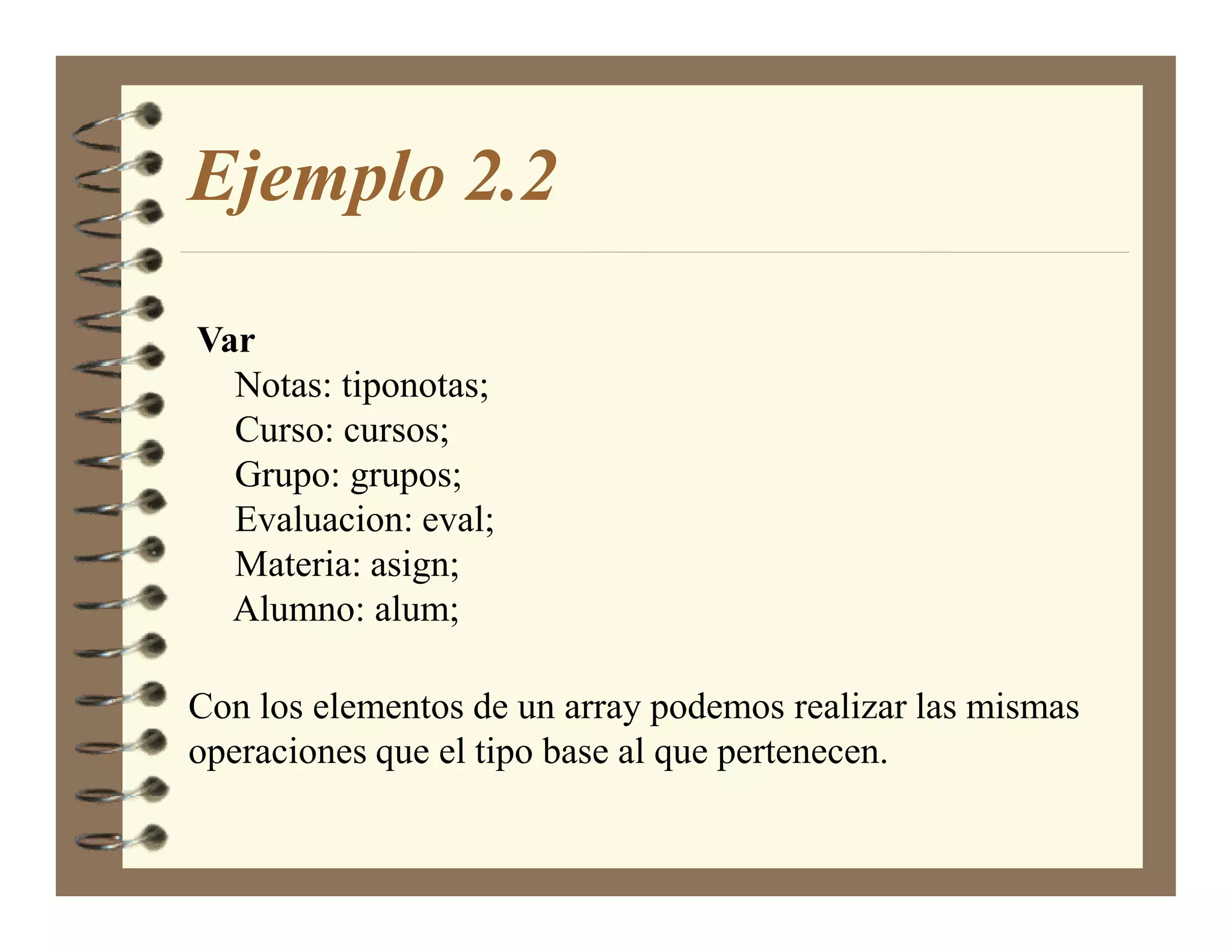 Ejemplo 2.2

Var
  Notas: tiponotas;
  Curso: cursos;
  Grupo: grupos;
  Evaluacion: eval;
  Materia: asign;
  Alumno: alum;

Con los elementos de un array podemos realizar las mismas
operaciones que el tipo base al que pertenecen.
 