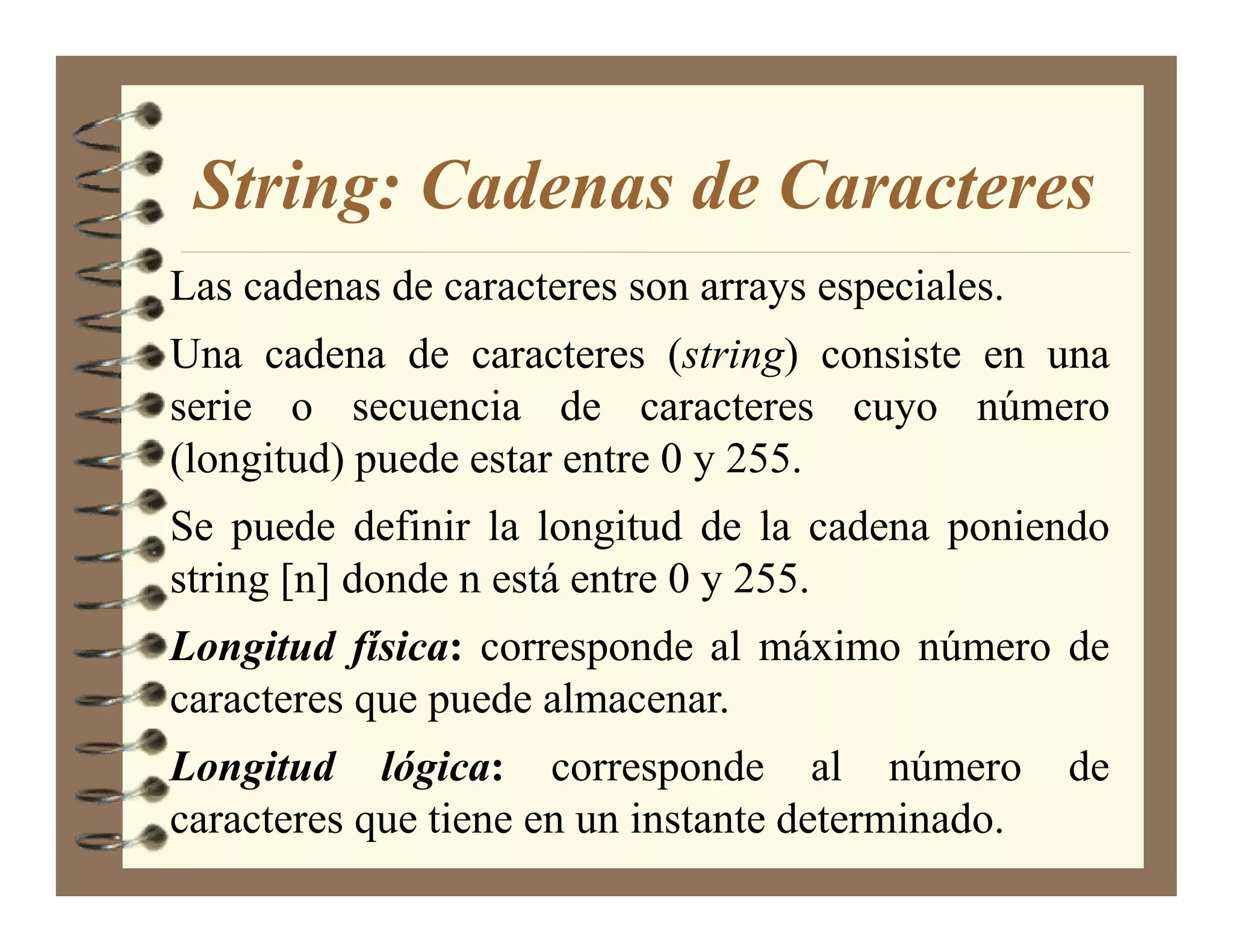 String: Cadenas de Caracteres
Las cadenas de caracteres son arrays especiales.
Una cadena de caracteres (string) consiste en una
serie o secuencia de caracteres cuyo número
(longitud) puede estar entre 0 y 255.
Se puede definir la longitud de la cadena poniendo
string [n] donde n está entre 0 y 255.
Longitud física: corresponde al máximo número de
caracteres que puede almacenar.
Longitud lógica: corresponde al número             de
caracteres que tiene en un instante determinado.
 