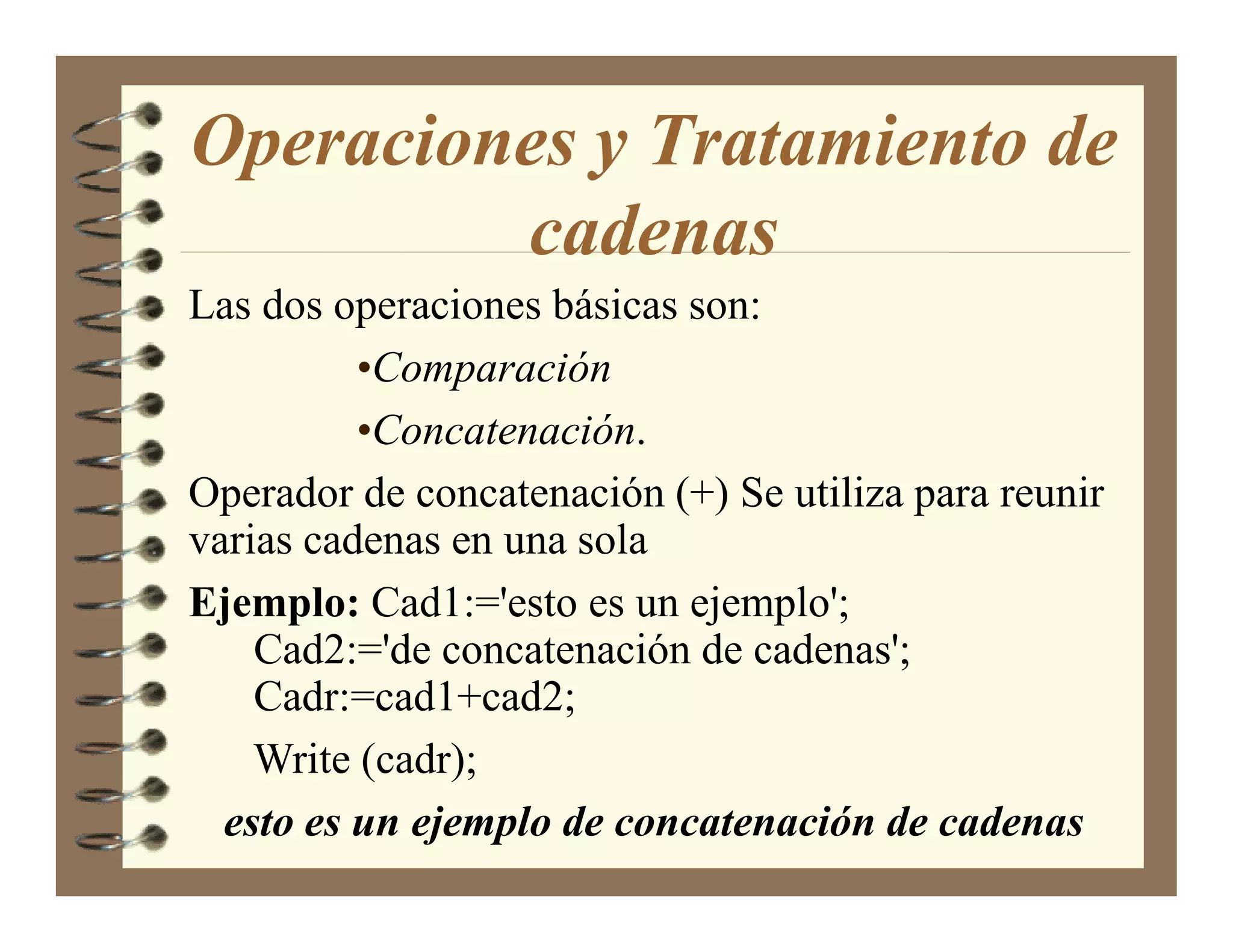 Operaciones y Tratamiento de
         cadenas
Las dos operaciones básicas son:
          •Comparación
          •Concatenación.
Operador de concatenación (+) Se utiliza para reunir
varias cadenas en una sola
Ejemplo: Cad1:='esto es un ejemplo';
    Cad2:='de concatenación de cadenas';
    Cadr:=cad1+cad2;
    Write (cadr);
  esto es un ejemplo de concatenación de cadenas
 