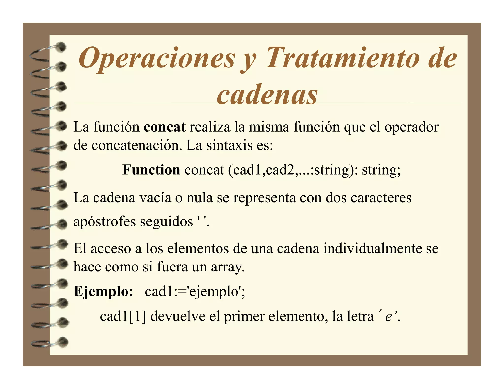 Operaciones y Tratamiento de
         cadenas
La función concat realiza la misma función que el operador
de concatenación. La sintaxis es:
        Function concat (cad1,cad2,...:string): string;
La cadena vacía o nula se representa con dos caracteres
apóstrofes seguidos ' '.
El acceso a los elementos de una cadena individualmente se
hace como si fuera un array.
Ejemplo: cad1:='ejemplo';
    cad1[1] devuelve el primer elemento, la letra ´e’.
 