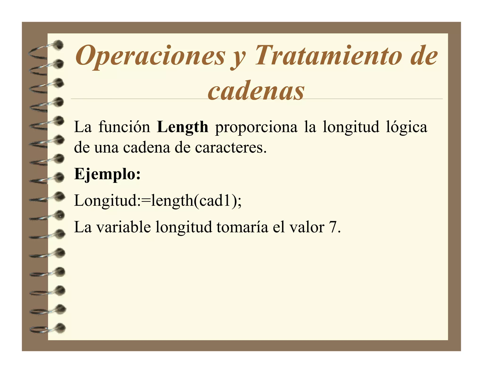 Operaciones y Tratamiento de
         cadenas
La función Length proporciona la longitud lógica
de una cadena de caracteres.
Ejemplo:
Longitud:=length(cad1);
La variable longitud tomaría el valor 7.
 