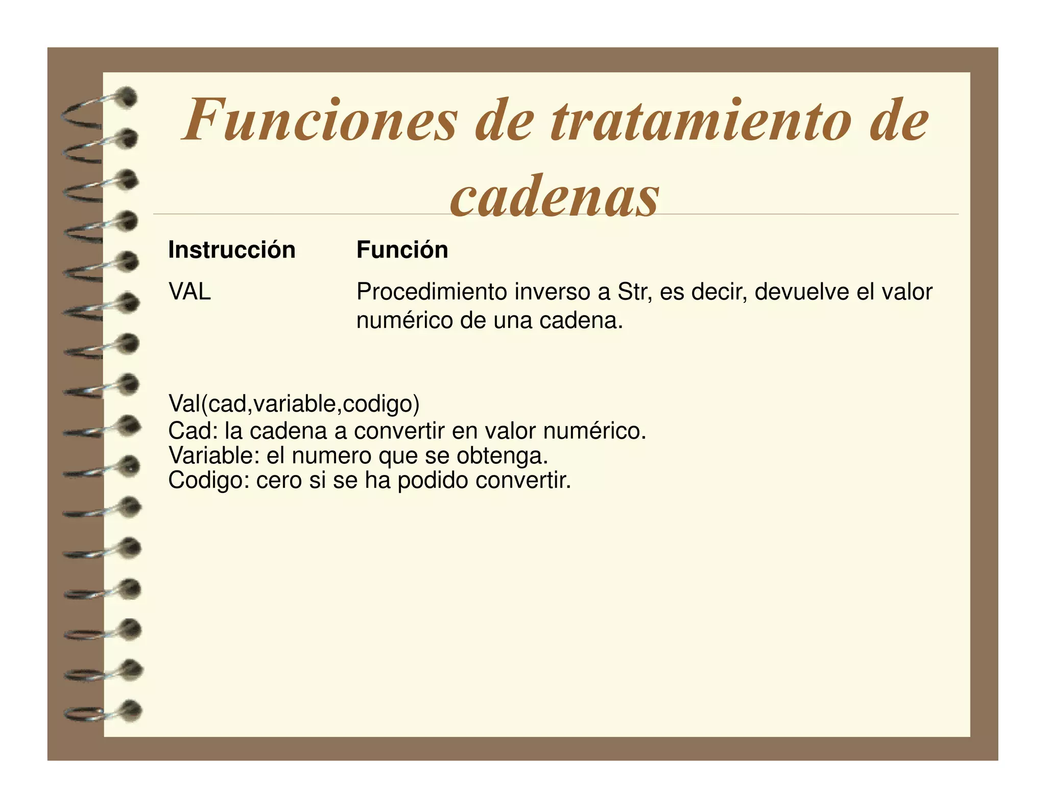 Funciones de tratamiento de
          cadenas
Instrucción      Función
VAL              Procedimiento inverso a Str, es decir, devuelve el valor
                 numérico de una cadena.


Val(cad,variable,codigo)
Cad: la cadena a convertir en valor numérico.
Variable: el numero que se obtenga.
Codigo: cero si se ha podido convertir.
 