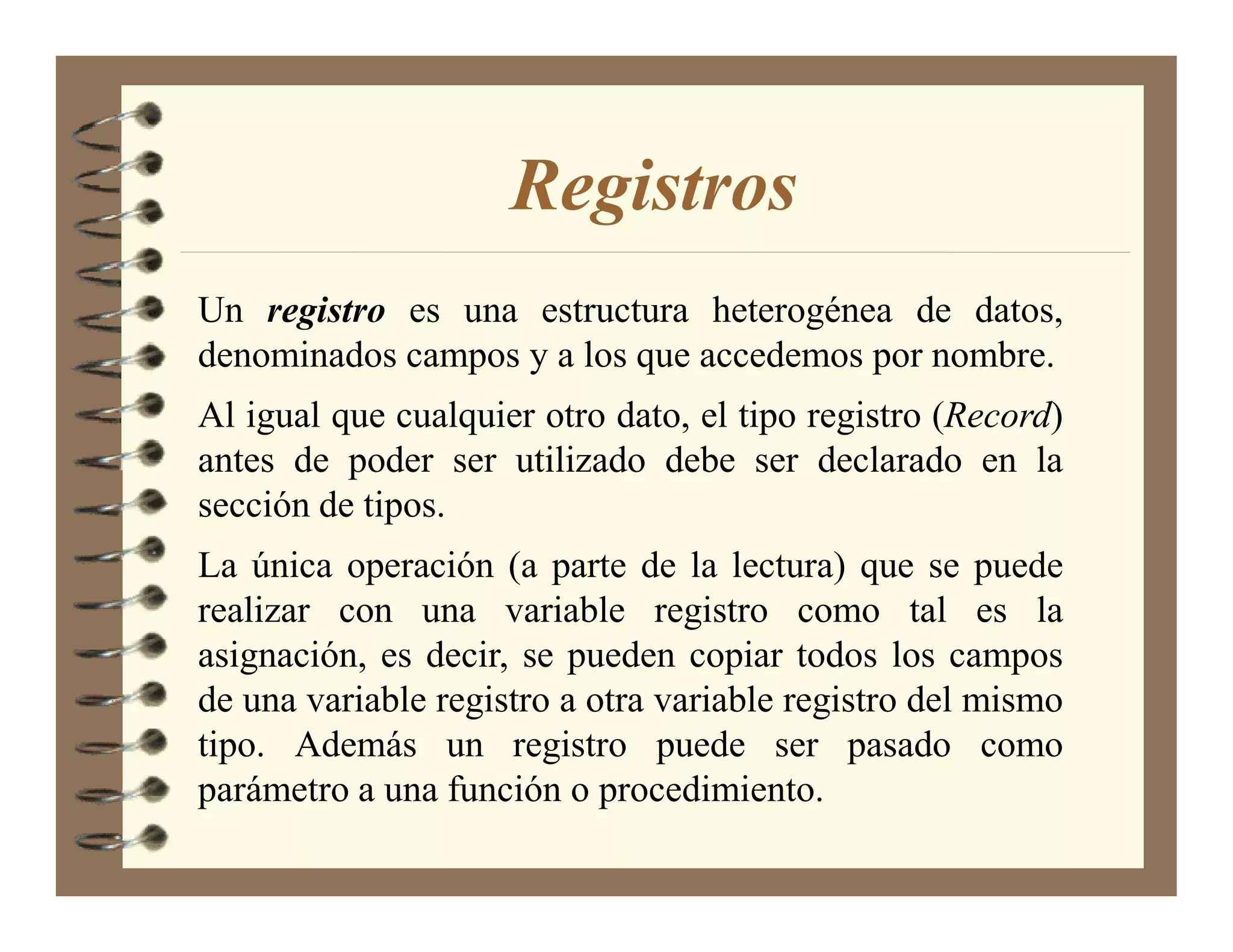 Registros
Un registro es una estructura heterogénea de datos,
denominados campos y a los que accedemos por nombre.
Al igual que cualquier otro dato, el tipo registro (Record)
antes de poder ser utilizado debe ser declarado en la
sección de tipos.
La única operación (a parte de la lectura) que se puede
realizar con una variable registro como tal es la
asignación, es decir, se pueden copiar todos los campos
de una variable registro a otra variable registro del mismo
tipo. Además un registro puede ser pasado como
parámetro a una función o procedimiento.
 
