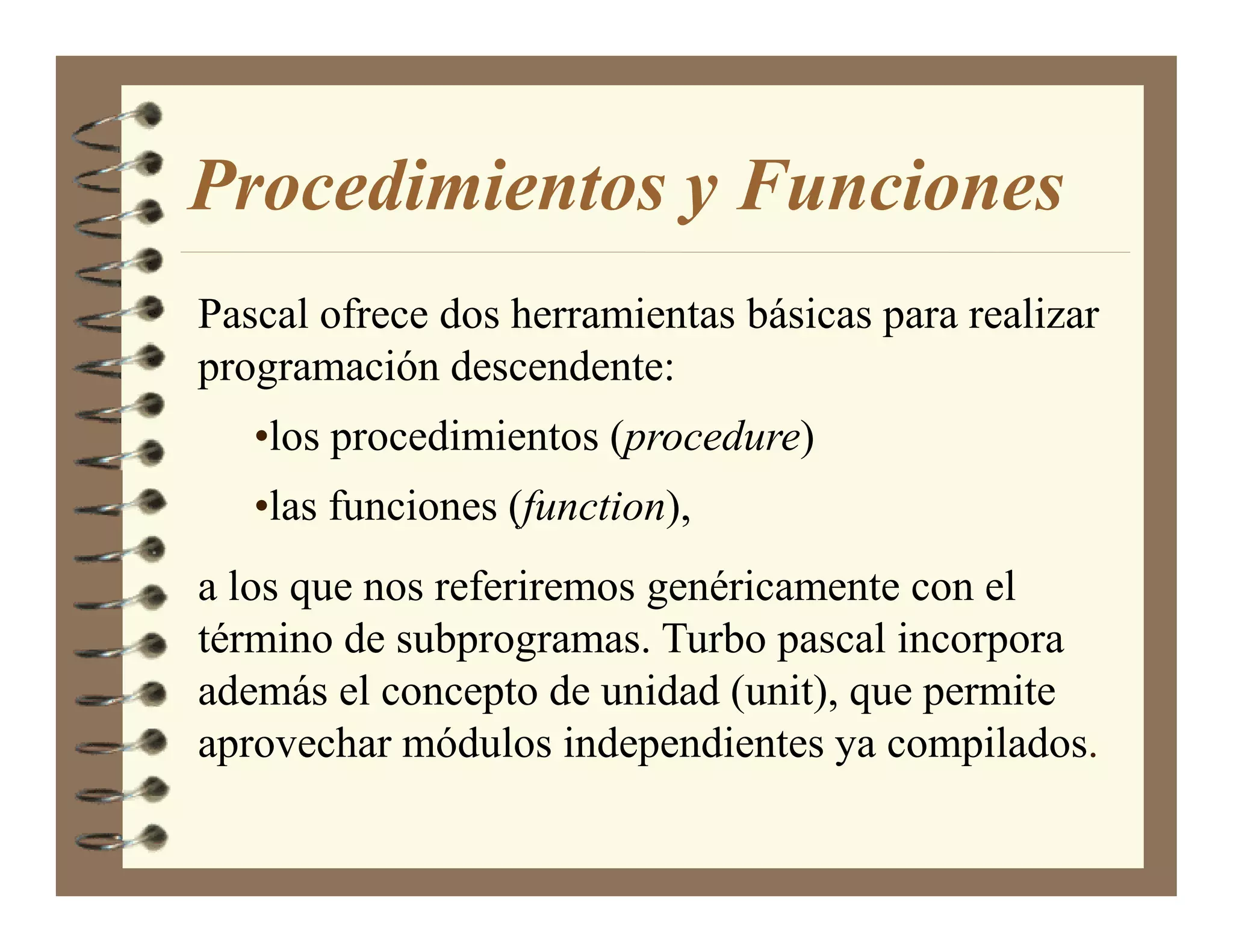 Procedimientos y Funciones
Pascal ofrece dos herramientas básicas para realizar
programación descendente:
   •los procedimientos (procedure)
   •las funciones (function),
a los que nos referiremos genéricamente con el
término de subprogramas. Turbo pascal incorpora
además el concepto de unidad (unit), que permite
aprovechar módulos independientes ya compilados.
 