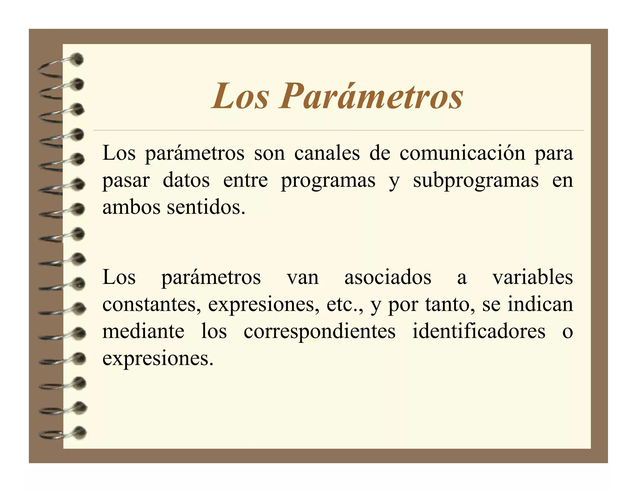 Los Parámetros
Los parámetros son canales de comunicación para
pasar datos entre programas y subprogramas en
ambos sentidos.


Los parámetros van asociados a variables
constantes, expresiones, etc., y por tanto, se indican
mediante los correspondientes identificadores o
expresiones.
 