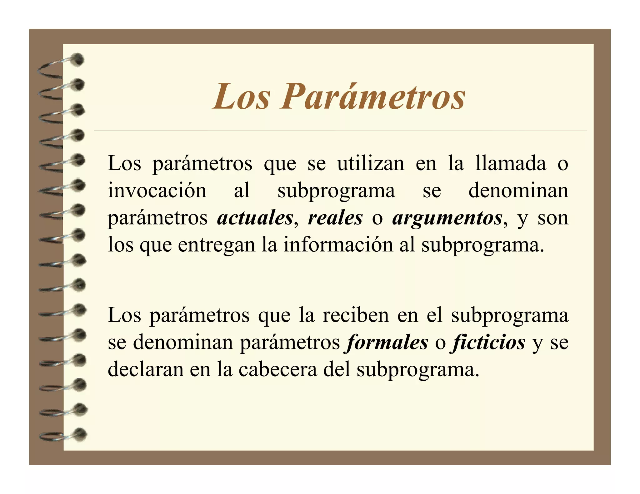 Los Parámetros
Los parámetros que se utilizan en la llamada o
invocación al subprograma se denominan
parámetros actuales, reales o argumentos, y son
los que entregan la información al subprograma.


Los parámetros que la reciben en el subprograma
se denominan parámetros formales o ficticios y se
declaran en la cabecera del subprograma.
 