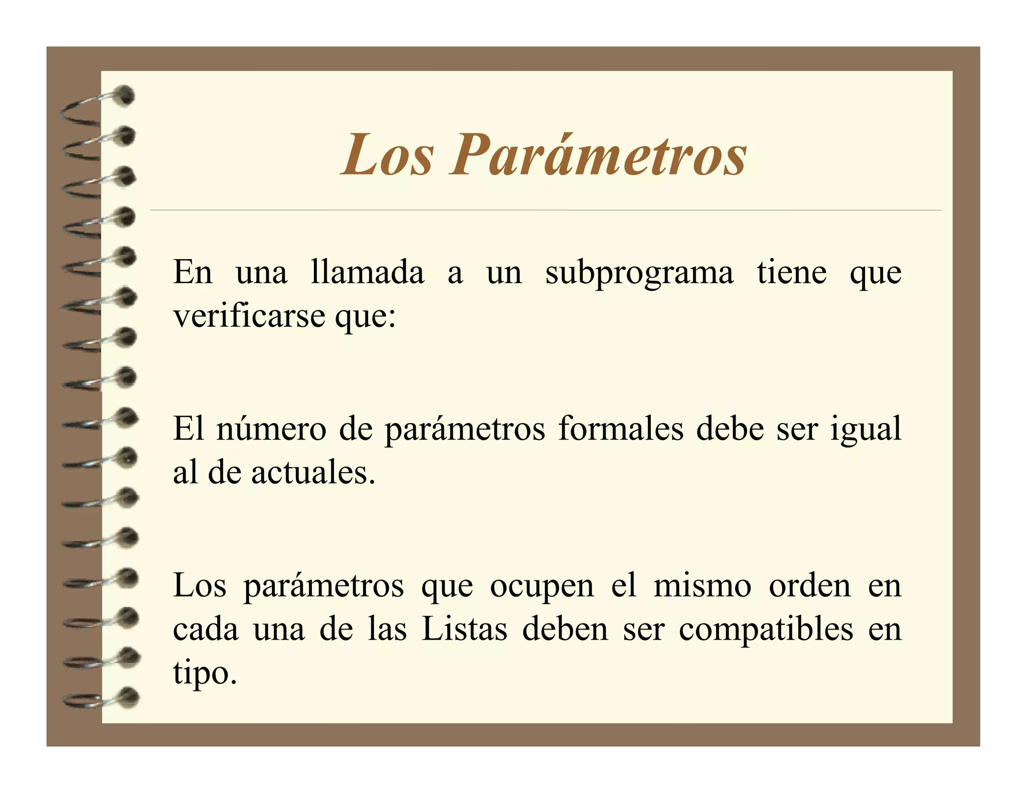 Los Parámetros
En una llamada a un subprograma tiene que
verificarse que:


El número de parámetros formales debe ser igual
al de actuales.


Los parámetros que ocupen el mismo orden en
cada una de las Listas deben ser compatibles en
tipo.
 