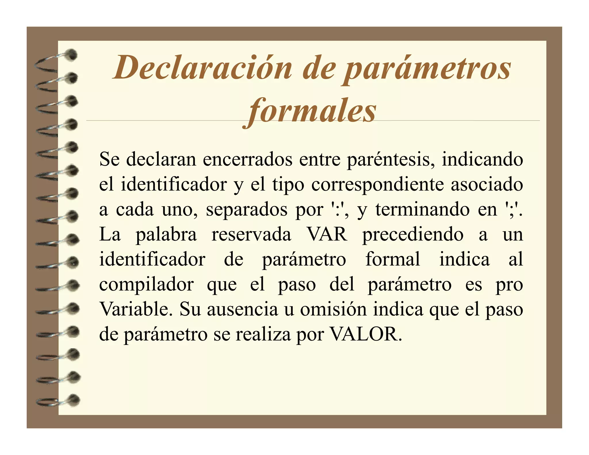 Declaración de parámetros
         formales
Se declaran encerrados entre paréntesis, indicando
el identificador y el tipo correspondiente asociado
a cada uno, separados por ':', y terminando en ';'.
La palabra reservada VAR precediendo a un
identificador de parámetro formal indica al
compilador que el paso del parámetro es pro
Variable. Su ausencia u omisión indica que el paso
de parámetro se realiza por VALOR.
 