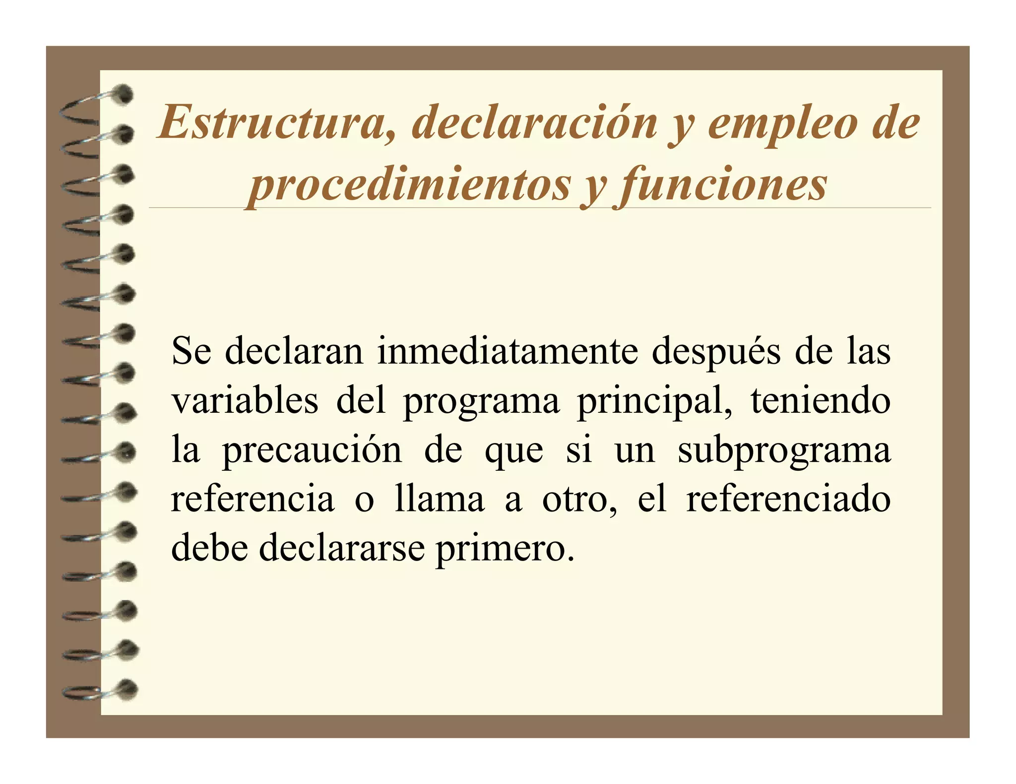 Estructura, declaración y empleo de
    procedimientos y funciones


Se declaran inmediatamente después de las
variables del programa principal, teniendo
la precaución de que si un subprograma
referencia o llama a otro, el referenciado
debe declararse primero.
 