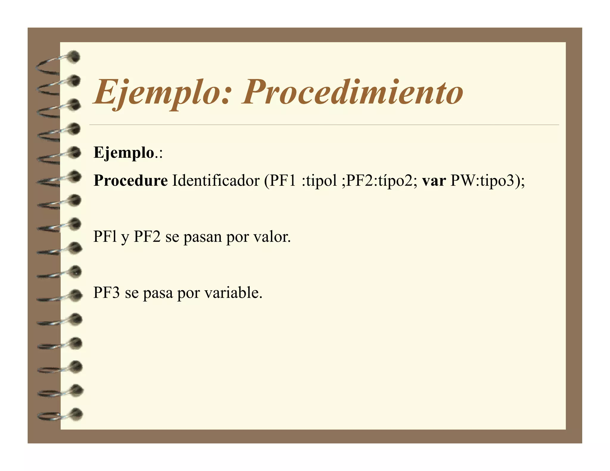 Ejemplo: Procedimiento
Ejemplo.:
Procedure Identificador (PF1 :tipol ;PF2:típo2; var PW:tipo3);


PFl y PF2 se pasan por valor.


PF3 se pasa por variable.
 