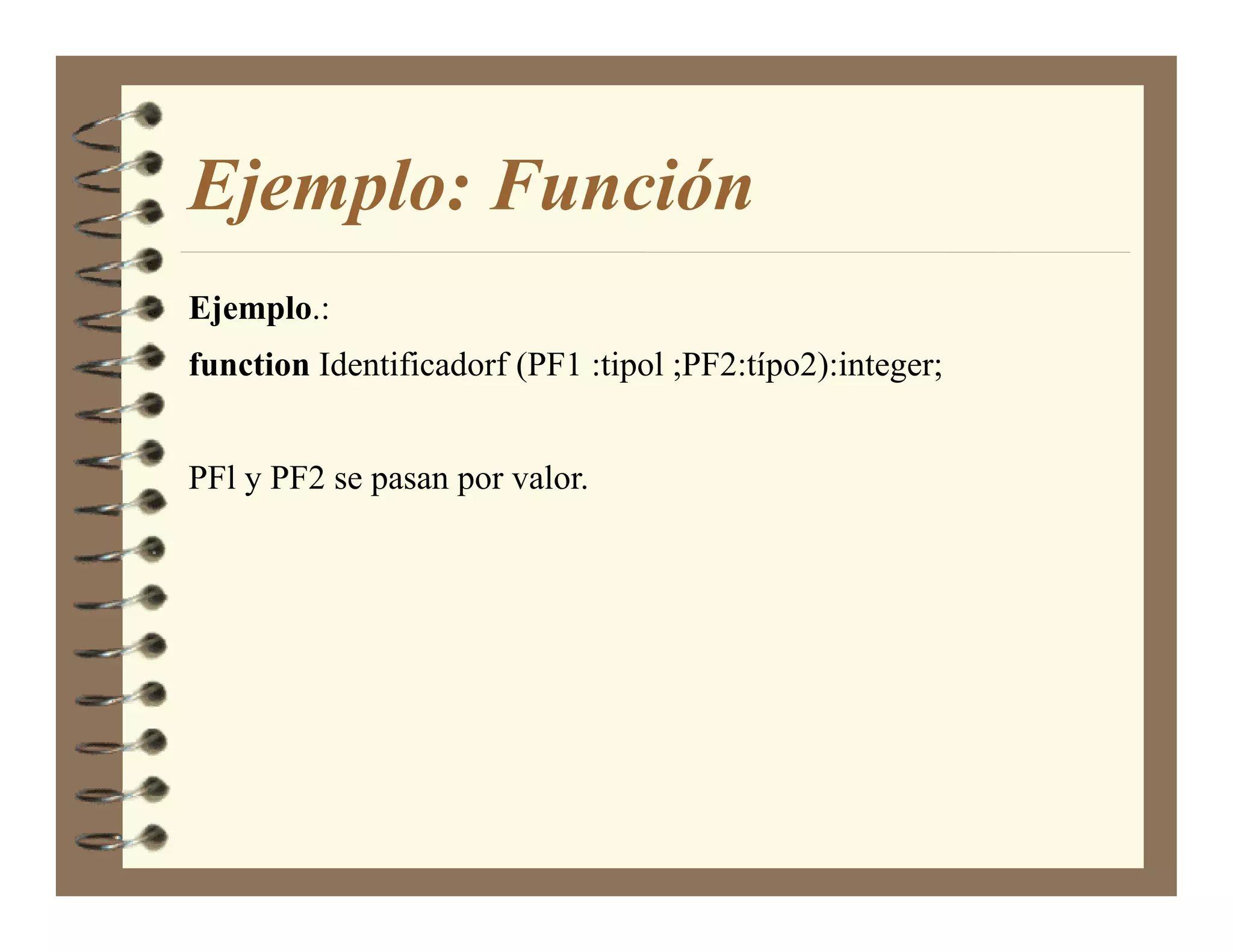 Ejemplo: Función
Ejemplo.:
function Identificadorf (PF1 :tipol ;PF2:típo2):integer;


PFl y PF2 se pasan por valor.
 