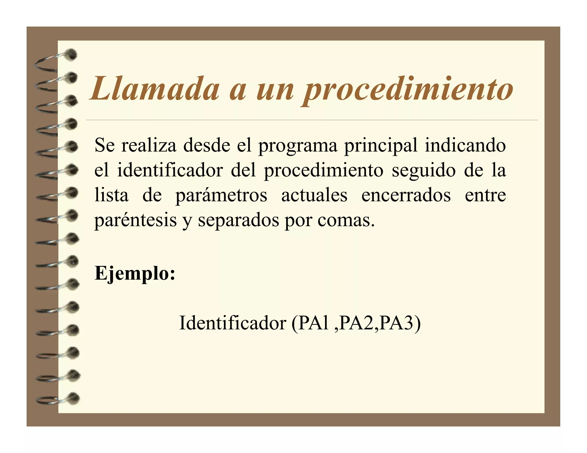 Llamada a un procedimiento
Se realiza desde el programa principal indicando
el identificador del procedimiento seguido de la
lista de parámetros actuales encerrados entre
paréntesis y separados por comas.

Ejemplo:

           Identificador (PAl ,PA2,PA3)
 