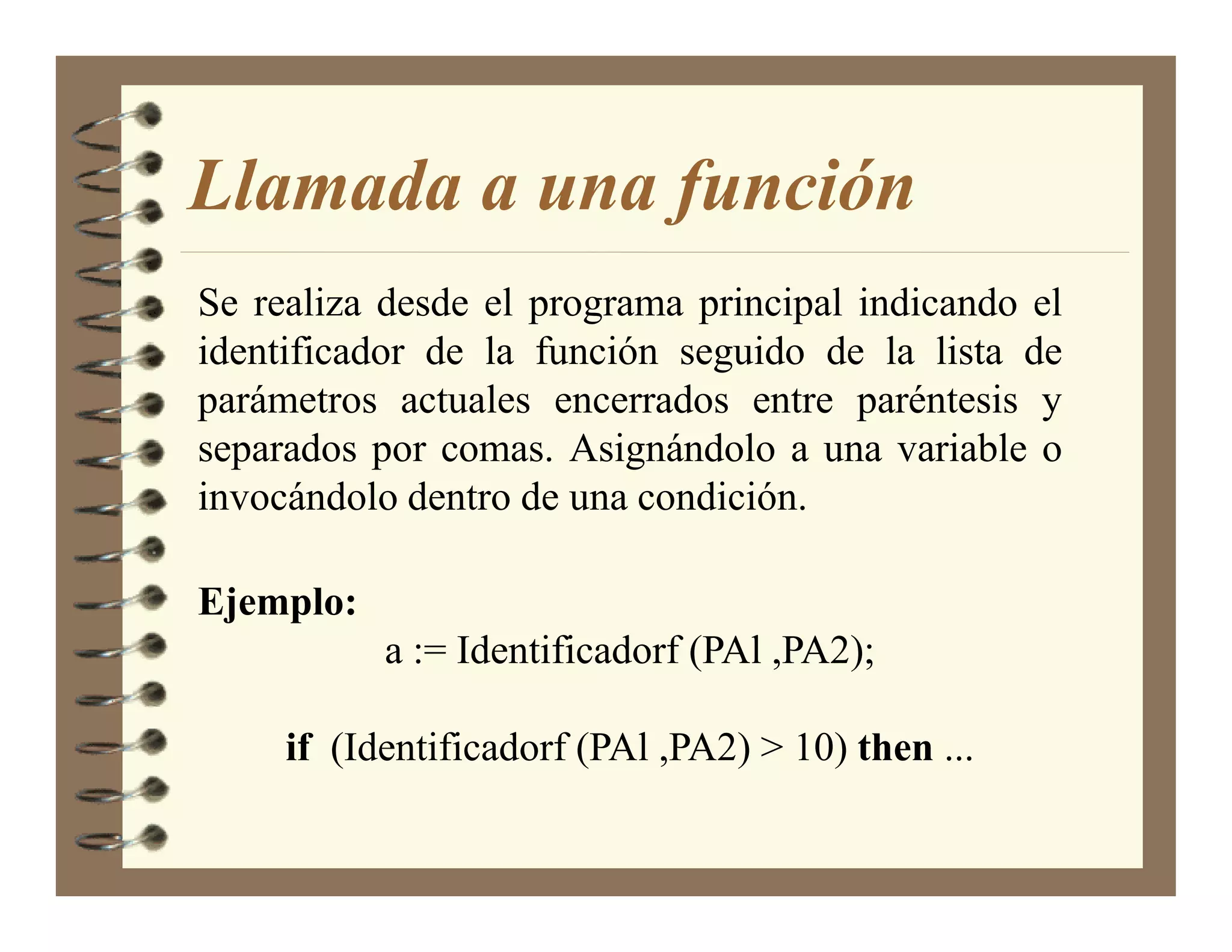 Llamada a una función
Se realiza desde el programa principal indicando el
identificador de la función seguido de la lista de
parámetros actuales encerrados entre paréntesis y
separados por comas. Asignándolo a una variable o
invocándolo dentro de una condición.

Ejemplo:
           a := Identificadorf (PAl ,PA2);

     if (Identificadorf (PAl ,PA2) > 10) then ...
 