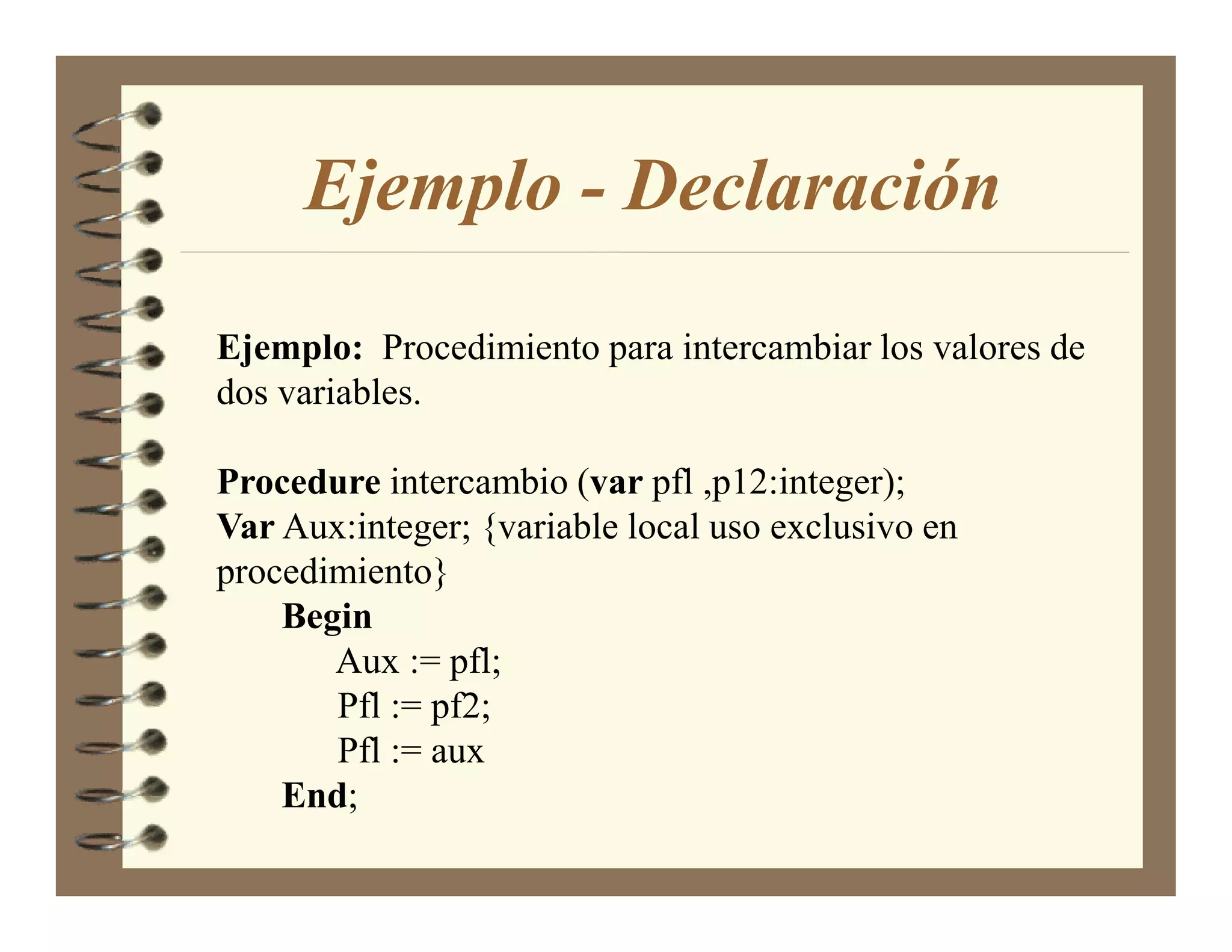Ejemplo - Declaración

Ejemplo: Procedimiento para intercambiar los valores de
dos variables.

Procedure intercambio (var pfl ,p12:integer);
Var Aux:integer; {variable local uso exclusivo en
procedimiento}
    Begin
       Aux := pfl;
       Pfl := pf2;
       Pfl := aux
    End;
 