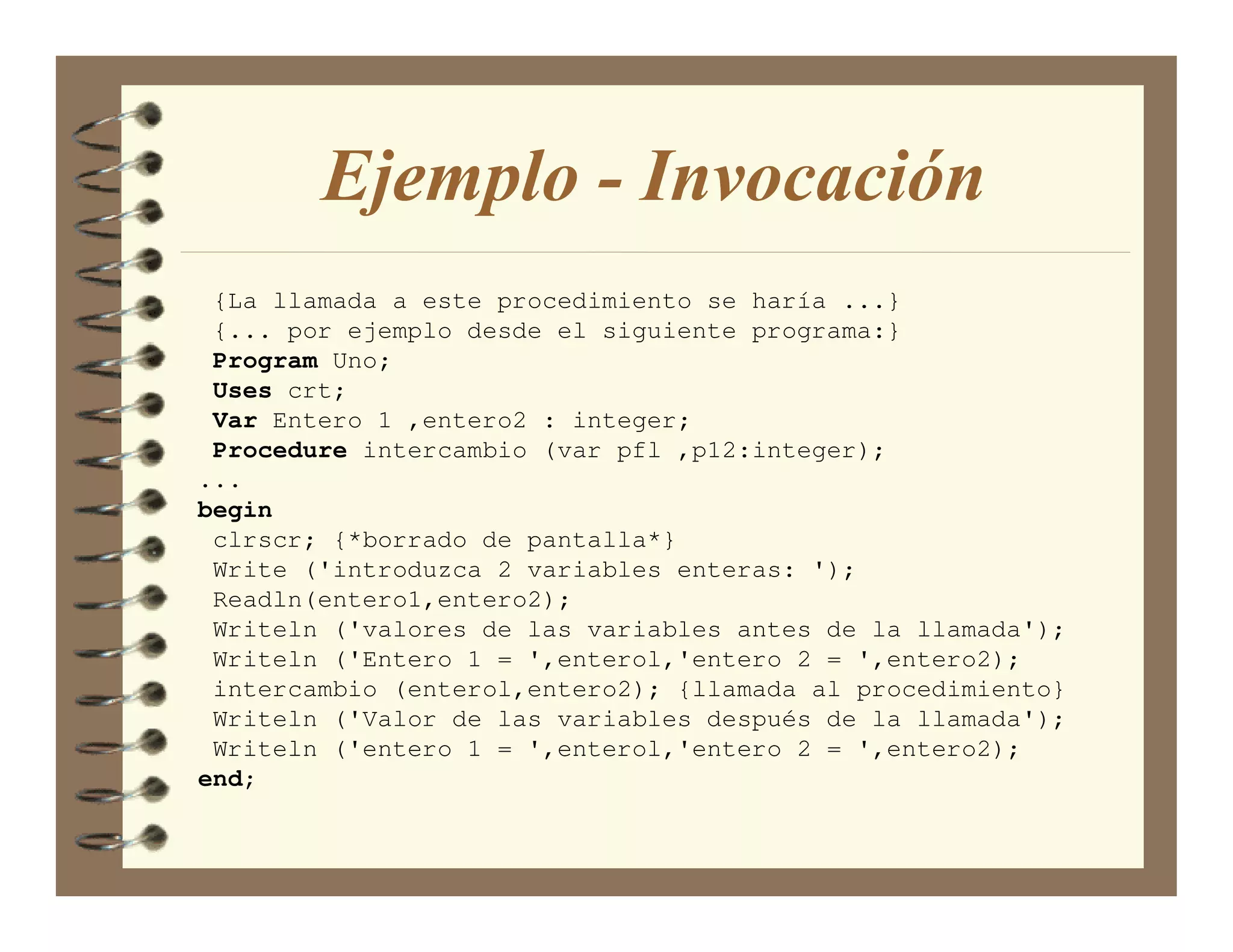 Ejemplo - Invocación
 {La llamada a este procedimiento se haría ...}
 {... por ejemplo desde el siguiente programa:}
 Program Uno;
 Uses crt;
 Var Entero 1 ,entero2 : integer;
 Procedure intercambio (var pfl ,p12:integer);
...
begin
 clrscr; {*borrado de pantalla*}
 Write ('introduzca 2 variables enteras: ');
 Readln(entero1,entero2);
 Writeln ('valores de las variables antes de la llamada');
 Writeln ('Entero 1 = ',enterol,'entero 2 = ',entero2);
 intercambio (enterol,entero2); {llamada al procedimiento}
 Writeln ('Valor de las variables después de la llamada');
 Writeln ('entero 1 = ',enterol,'entero 2 = ',entero2);
end;
 