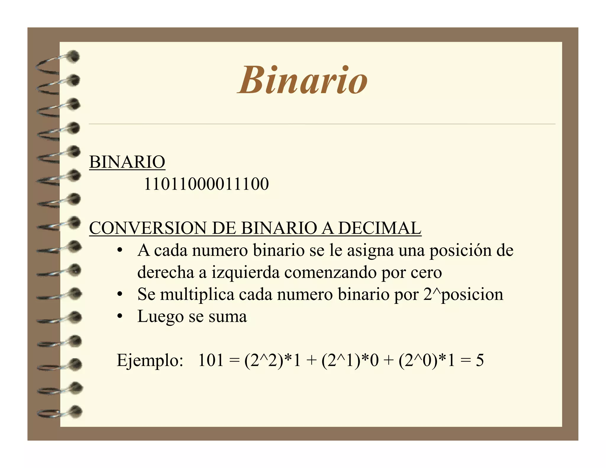 Binario
BINARIO
     11011000011100

CONVERSION DE BINARIO A DECIMAL
  • A cada numero binario se le asigna una posición de
    derecha a izquierda comenzando por cero
  • Se multiplica cada numero binario por 2^posicion
  • Luego se suma

   Ejemplo: 101 = (2^2)*1 + (2^1)*0 + (2^0)*1 = 5
 