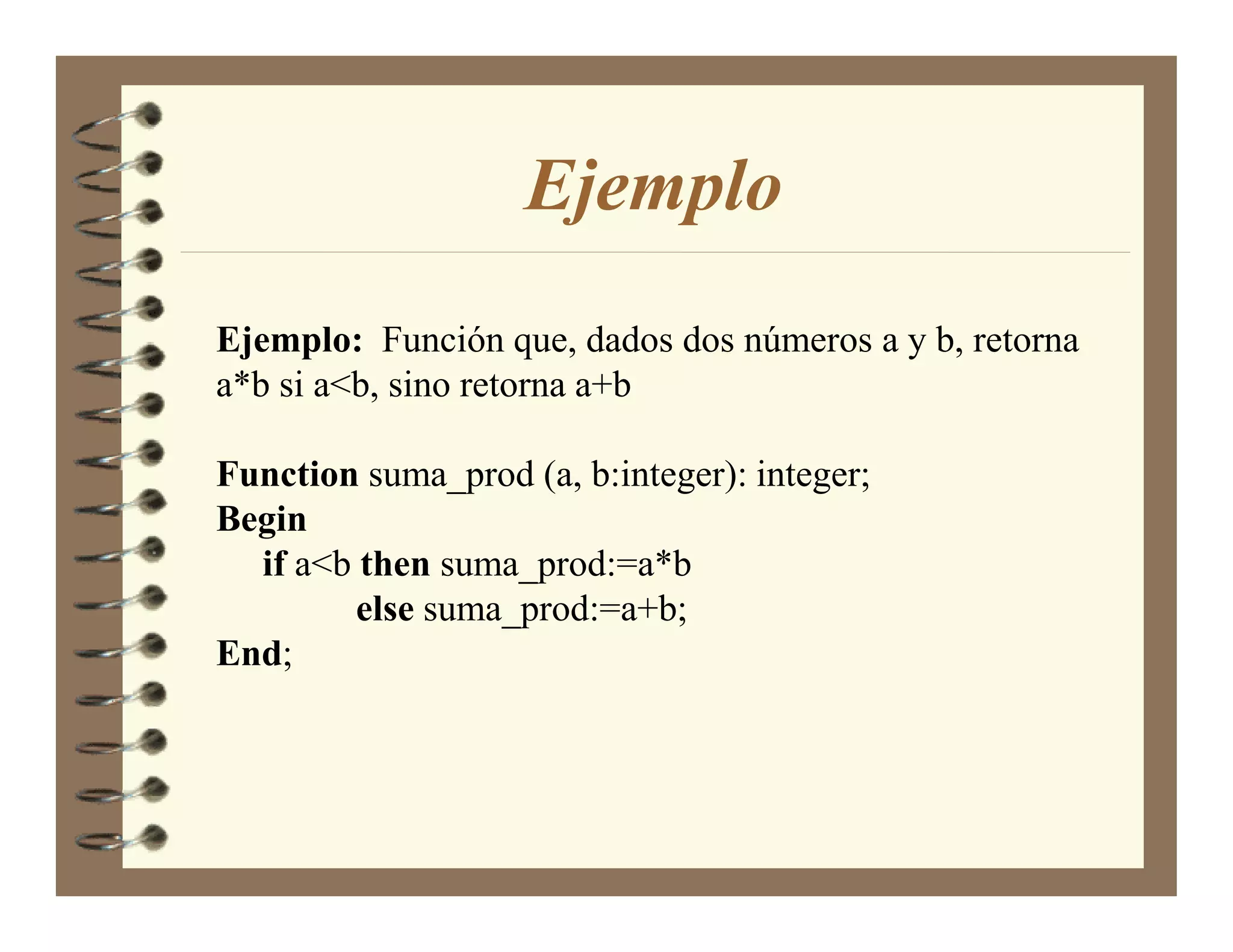 Ejemplo
Ejemplo: Función que, dados dos números a y b, retorna
a*b si a<b, sino retorna a+b

Function suma_prod (a, b:integer): integer;
Begin
  if a<b then suma_prod:=a*b
         else suma_prod:=a+b;
End;
 