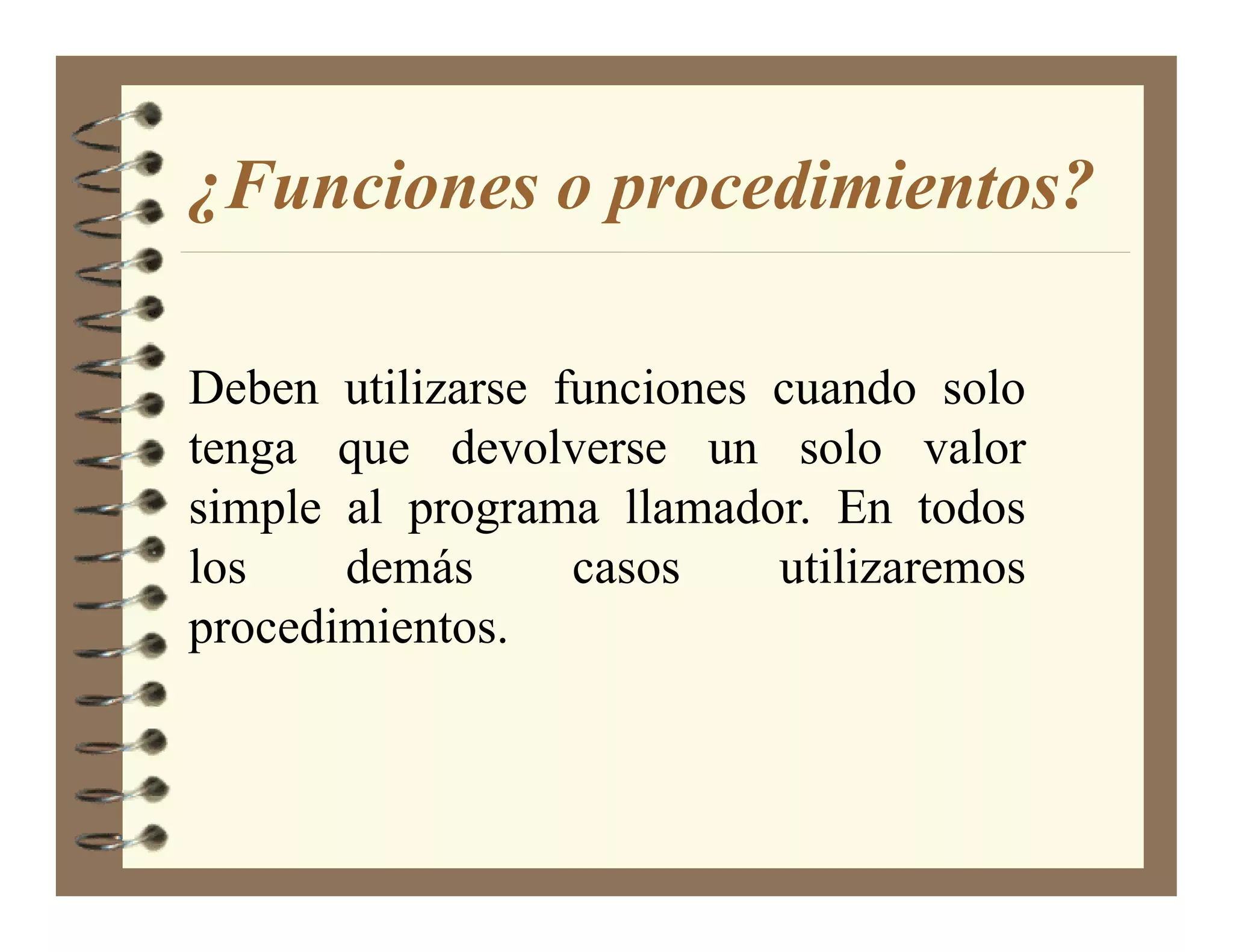 ¿Funciones o procedimientos?

Deben utilizarse funciones cuando solo
tenga que devolverse un solo valor
simple al programa llamador. En todos
los    demás      casos    utilizaremos
procedimientos.
 