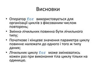 Висновки
• Оператор for використовується для
організації циклів з фіксованим числом
повторень;
• Змінна-лічильник повинна бути лічильного
типу;
• Початкове і кінцеве значення параметра циклу
повинне належати до одного і того ж типу
даних;
• Лічильник циклу for може змінюватись
кожен раз при виконання тіла циклу тільки на
одиницю.
 