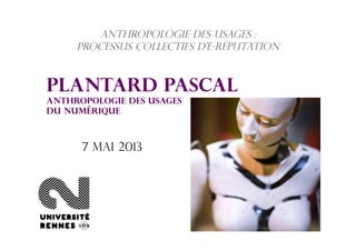 Anthropologie des usages :
processus collectifs d’e-réputation
Plantard Pascal
Anthropologie des usages
du numérique
7 mai 2013
 