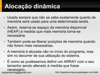 Alocação dinâmica Usada sempre que não se sabe exatamente quanto de memória será usado para uma determinada tarefa. Assim, reserva-se espaço da memória disponível (HEAP) à medida que mais memória torna-se necessária.  Também pode-se liberar posições de memória quando não forem mais necessárias. A memória é alocada não no início do programa, mas sim no decorrer de sua utilização do sistema. É como se pudéssemos definir um ARRAY com o seu tamanho sendo alterado à medida que fosse necessário.  