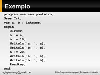 Exemplo program usa_sem_ponteiro; Uses Crt; var a, b : integer; begin ClrScr; b := a; b := 10; Writeln('a: ', a); Writeln('b: ', b); a := 20; Writeln('a: ', a); Writeln('b: ', b); Readkey; end. 