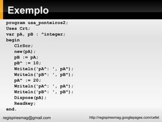 Exemplo program usa_ponteiros2; Uses Crt; var pA, pB : ^integer; begin ClrScr; new(pA); pB := pA; pB^ := 10; Writeln('pA^: ', pA^); Writeln('pB^: ', pB^); pA^ := 20; Writeln('pA^: ', pA^); Writeln('pB^: ', pB^); Dispose(pA); Readkey; end. 