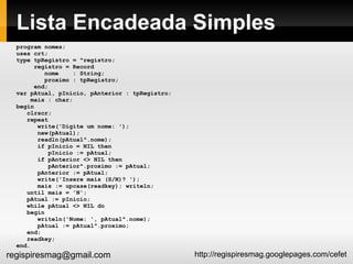 Lista Encadeada Simples program nomes; uses crt; type tpRegistro = ^registro; registro = Record nome  : String; proximo : tpRegistro; end; var pAtual, pInicio, pAnterior : tpRegistro; mais : char; begin clrscr; repeat write('Digite um nome: '); new(pAtual); readln(pAtual^.nome); if pInicio = NIL then pInicio := pAtual; if pAnterior <> NIL then pAnterior^.proximo := pAtual; pAnterior := pAtual; write('Insere mais (S/N)? '); mais := upcase(readkey); writeln; until mais = 'N'; pAtual := pInicio; while pAtual <> NIL do begin writeln('Nome: ', pAtual^.nome); pAtual := pAtual^.proximo; end; readkey; end. 