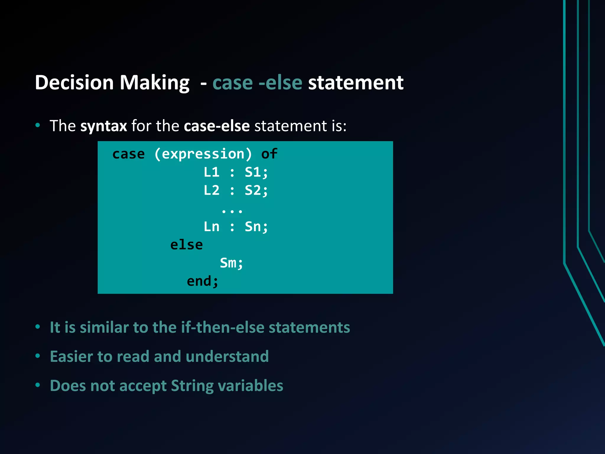 Decision Making - case -else statement
• The syntax for the case-else statement is:
• It is similar to the if-then-else statements
• Easier to read and understand
• Does not accept String variables
case (expression) of
L1 : S1;
L2 : S2;
...
Ln : Sn;
else
Sm;
end;
 