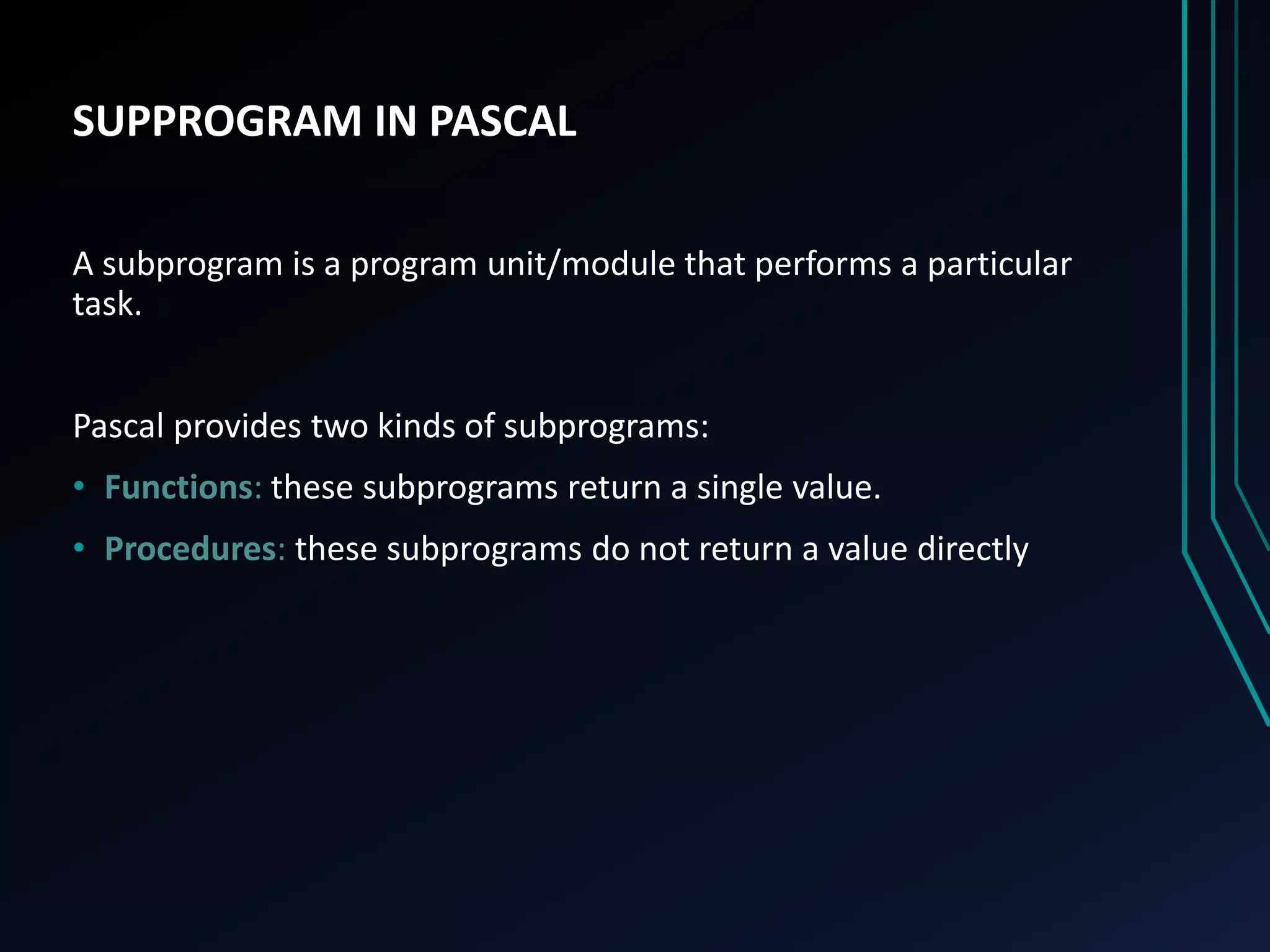 SUPPROGRAM IN PASCAL
A subprogram is a program unit/module that performs a particular
task.
Pascal provides two kinds of subprograms:
• Functions: these subprograms return a single value.
• Procedures: these subprograms do not return a value directly
 