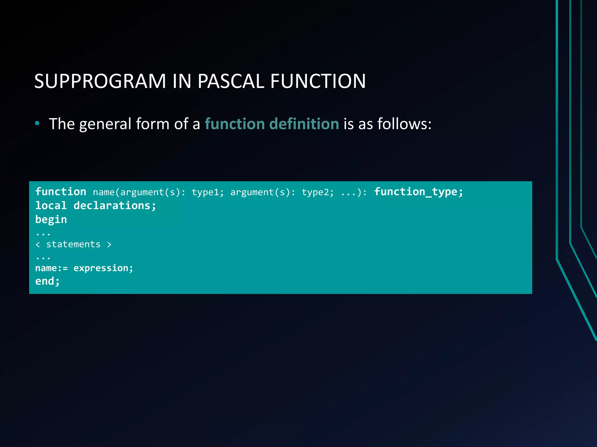 SUPPROGRAM IN PASCAL FUNCTION
• The general form of a function definition is as follows:
function name(argument(s): type1; argument(s): type2; ...): function_type;
local declarations;
begin
...
< statements >
...
name:= expression;
end;
 