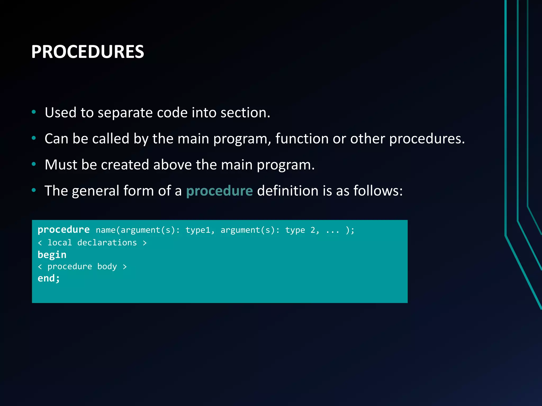 PROCEDURES
• Used to separate code into section.
• Can be called by the main program, function or other procedures.
• Must be created above the main program.
• The general form of a procedure definition is as follows:
procedure name(argument(s): type1, argument(s): type 2, ... );
< local declarations >
begin
< procedure body >
end;
 