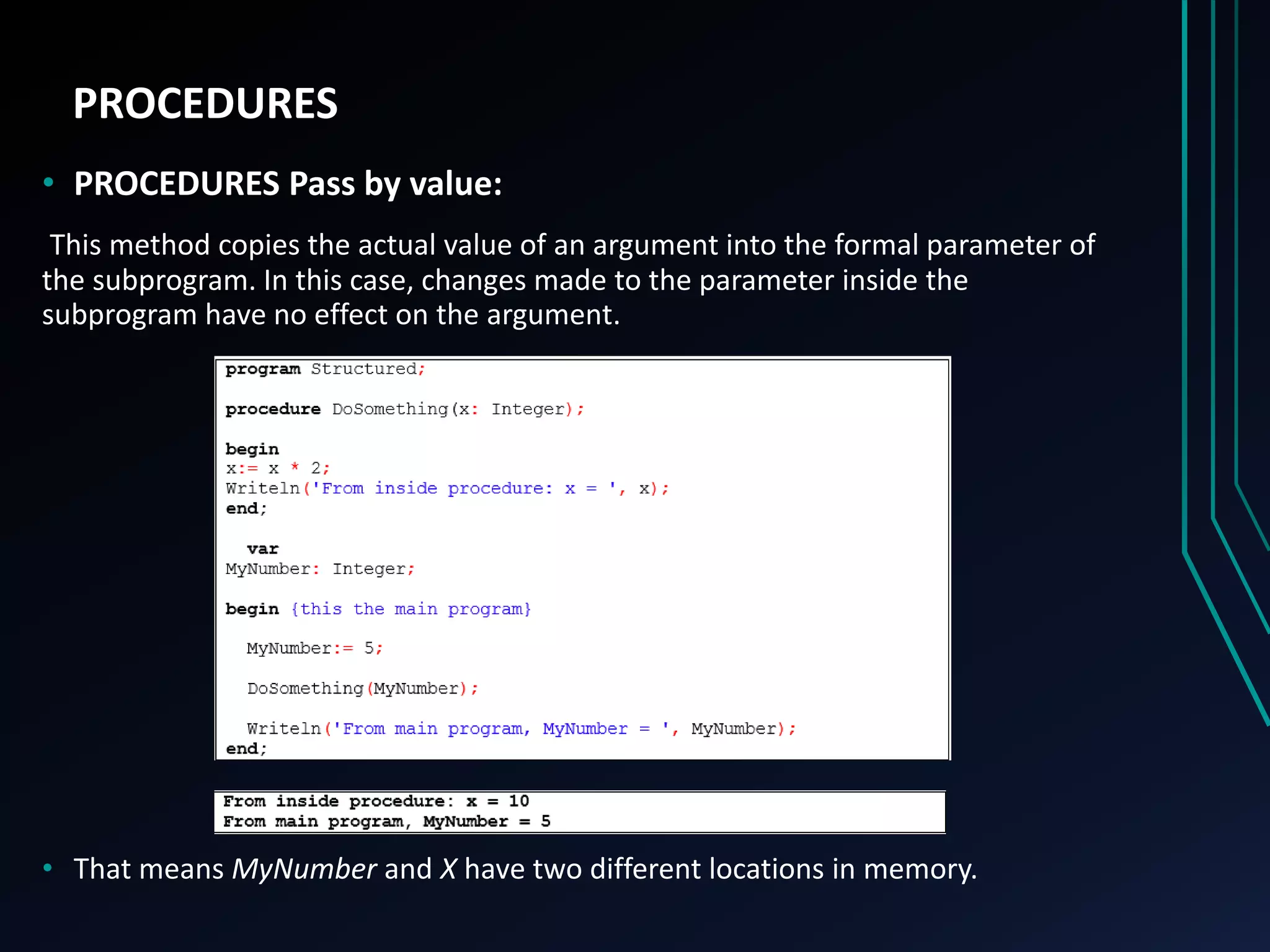 PROCEDURES
• PROCEDURES Pass by value:
This method copies the actual value of an argument into the formal parameter of
the subprogram. In this case, changes made to the parameter inside the
subprogram have no effect on the argument.
• That means MyNumber and X have two different locations in memory.
 