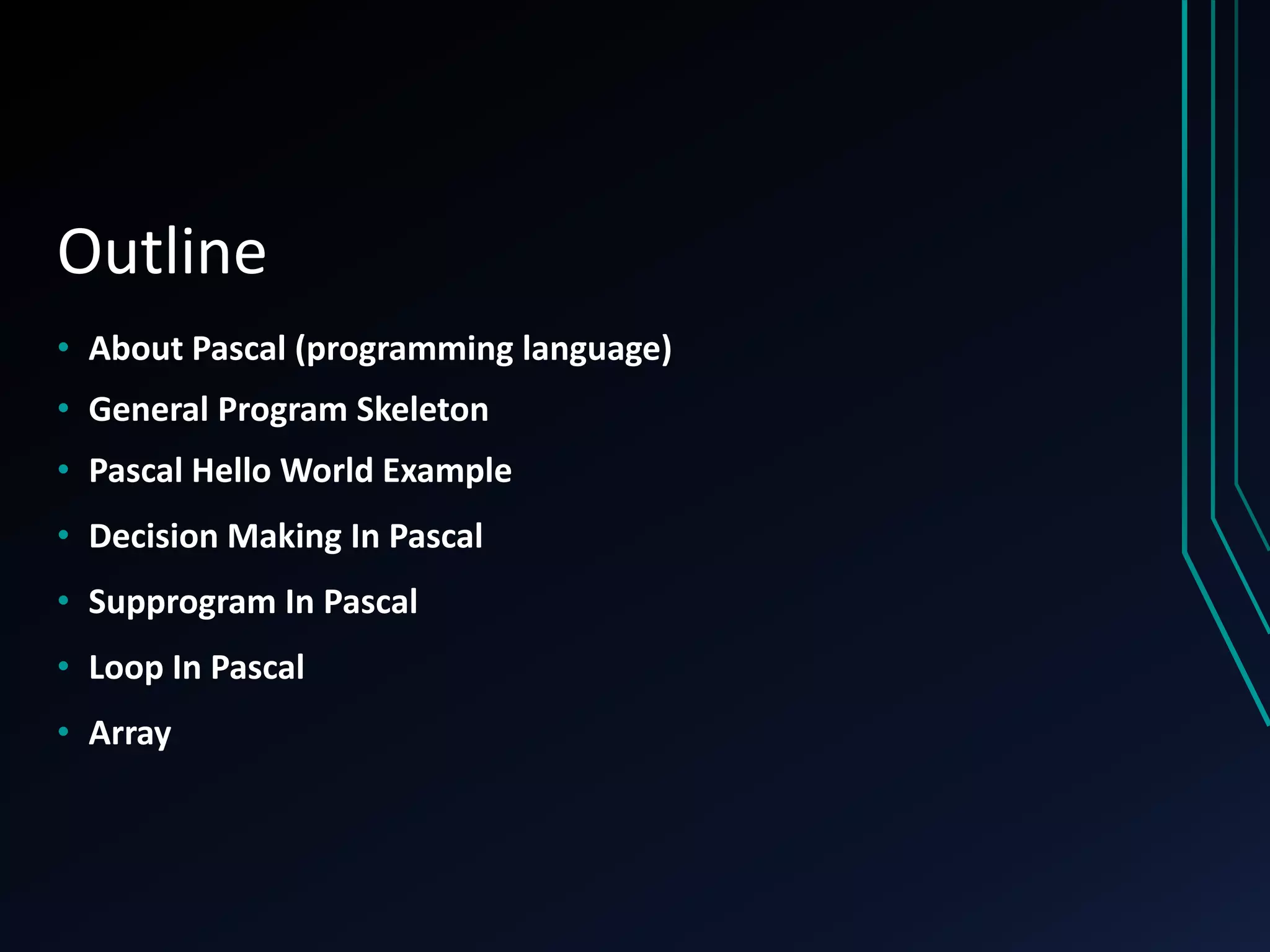 Outline
• About Pascal (programming language)
• General Program Skeleton
• Pascal Hello World Example
• Decision Making In Pascal
• Supprogram In Pascal
• Loop In Pascal
• Array
 