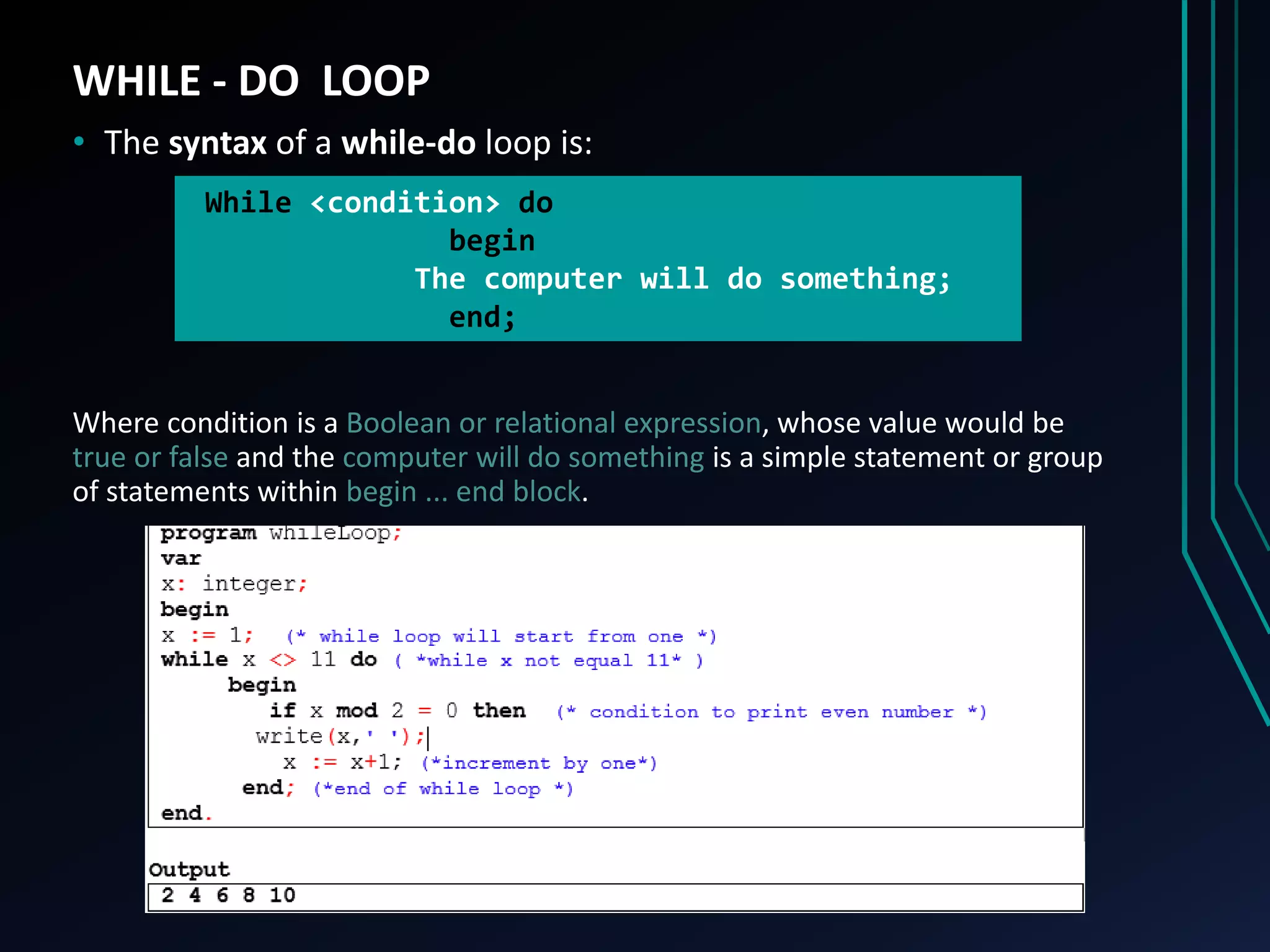 WHILE - DO LOOP
• The syntax of a while-do loop is:
Where condition is a Boolean or relational expression, whose value would be
true or false and the computer will do something is a simple statement or group
of statements within begin ... end block.
While <condition> do
begin
The computer will do something;
end;
 