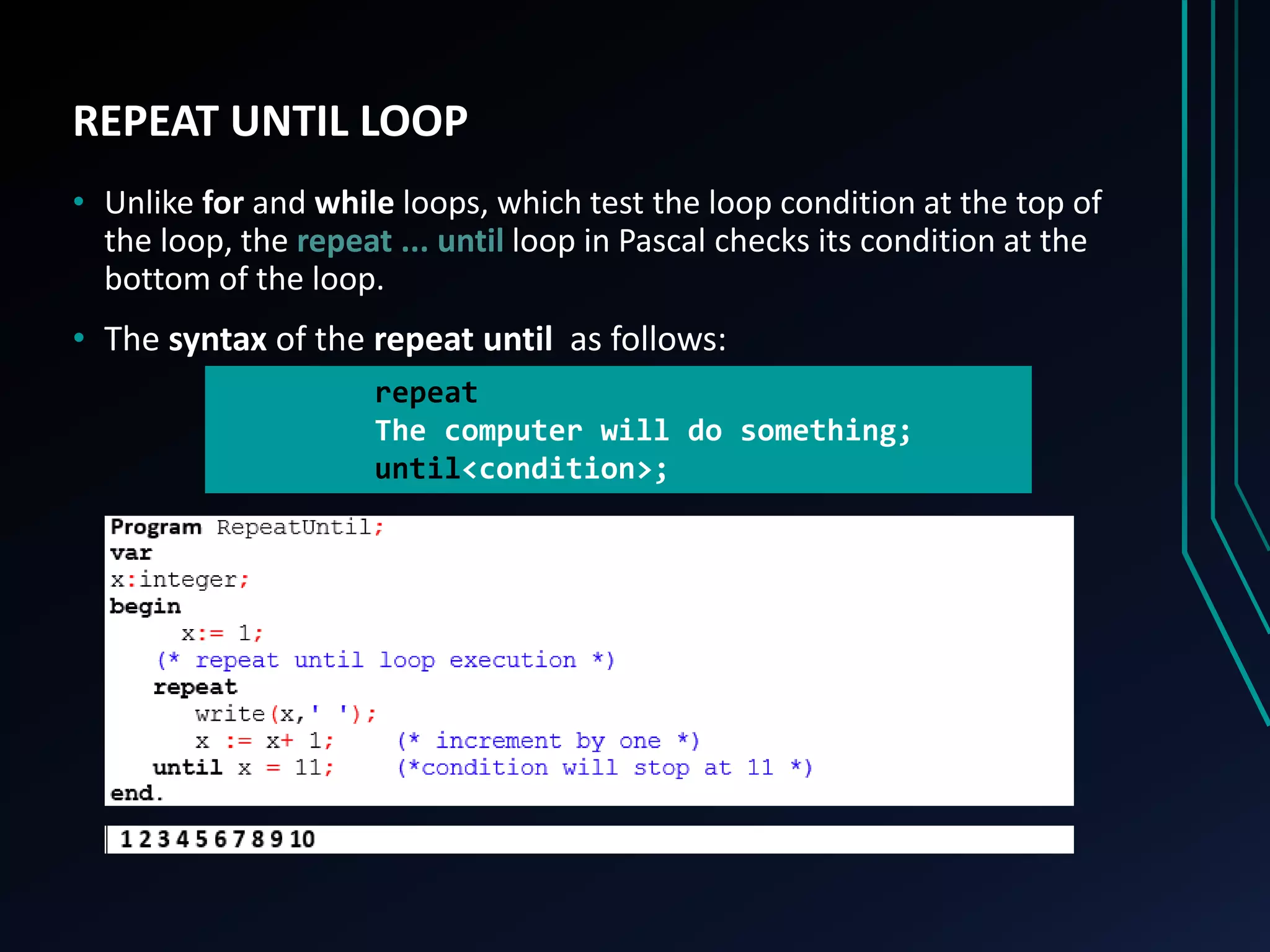 REPEAT UNTIL LOOP
• Unlike for and while loops, which test the loop condition at the top of
the loop, the repeat ... until loop in Pascal checks its condition at the
bottom of the loop.
• The syntax of the repeat until as follows:
repeat
The computer will do something;
until<condition>;
 