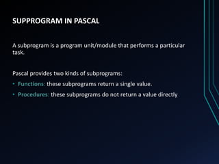 SUPPROGRAM IN PASCAL
A subprogram is a program unit/module that performs a particular
task.
Pascal provides two kinds of subprograms:
• Functions: these subprograms return a single value.
• Procedures: these subprograms do not return a value directly
 
