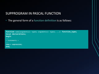 SUPPROGRAM IN PASCAL FUNCTION
• The general form of a function definition is as follows:
function name(argument(s): type1; argument(s): type2; ...): function_type;
local declarations;
begin
...
< statements >
...
name:= expression;
end;
 