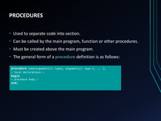 PROCEDURES
• Used to separate code into section.
• Can be called by the main program, function or other procedures.
• Must be created above the main program.
• The general form of a procedure definition is as follows:
procedure name(argument(s): type1, argument(s): type 2, ... );
< local declarations >
begin
< procedure body >
end;
 