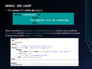 WHILE - DO LOOP
• The syntax of a while-do loop is:
Where condition is a Boolean or relational expression, whose value would be
true or false and the computer will do something is a simple statement or group
of statements within begin ... end block.
While <condition> do
begin
The computer will do something;
end;
 