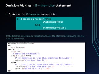 Decision Making - if – then-else statement
• Syntax for the if-then-else statement is:
If the Boolean expression evaluates to FALSE, the statement following the else
will be performed.
if BooleanExpression then
StatementIfTrue
else
StatementIfFalse;
 