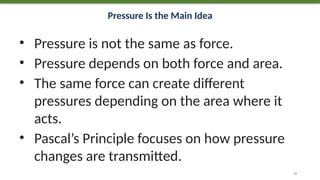 Pressure Is the Main Idea
• Pressure is not the same as force.
• Pressure depends on both force and area.
• The same force can create different
pressures depending on the area where it
acts.
• Pascal’s Principle focuses on how pressure
changes are transmitted.
10
 