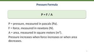 Pressure Formula
P = F / A
P = pressure, measured in pascals (Pa).
F = force, measured in newtons (N).
A = area, measured in square meters (m²).
Pressure increases when force increases or when area
decreases.
11
 