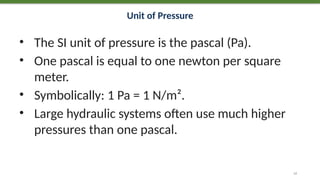 Unit of Pressure
• The SI unit of pressure is the pascal (Pa).
• One pascal is equal to one newton per square
meter.
• Symbolically: 1 Pa = 1 N/m².
• Large hydraulic systems often use much higher
pressures than one pascal.
12
 
