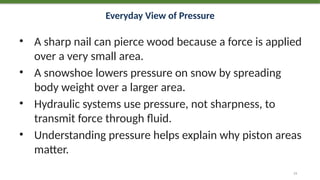 Everyday View of Pressure
• A sharp nail can pierce wood because a force is applied
over a very small area.
• A snowshoe lowers pressure on snow by spreading
body weight over a larger area.
• Hydraulic systems use pressure, not sharpness, to
transmit force through fluid.
• Understanding pressure helps explain why piston areas
matter.
13
 