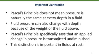 Important Clarification
• Pascal’s Principle does not mean pressure is
naturally the same at every depth in a fluid.
• Fluid pressure can also change with depth
because of the weight of the fluid above.
• Pascal’s Principle specifically says that an applied
change in pressure is transmitted undiminished.
• This distinction is important in fluids at rest.
14
 