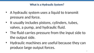 What Is a Hydraulic System?
• A hydraulic system uses a liquid to transmit
pressure and force.
• It usually includes pistons, cylinders, tubes,
valves, a pump, and hydraulic fluid.
• The fluid carries pressure from the input side to
the output side.
• Hydraulic machines are useful because they can
produce large output forces.
17
 