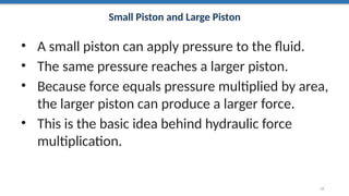 Small Piston and Large Piston
• A small piston can apply pressure to the fluid.
• The same pressure reaches a larger piston.
• Because force equals pressure multiplied by area,
the larger piston can produce a larger force.
• This is the basic idea behind hydraulic force
multiplication.
19
 