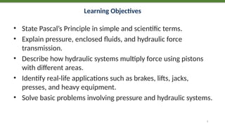 Learning Objectives
• State Pascal’s Principle in simple and scientific terms.
• Explain pressure, enclosed fluids, and hydraulic force
transmission.
• Describe how hydraulic systems multiply force using pistons
with different areas.
• Identify real-life applications such as brakes, lifts, jacks,
presses, and heavy equipment.
• Solve basic problems involving pressure and hydraulic systems.
2
 
