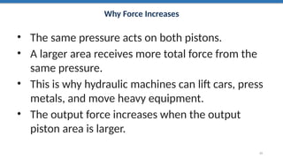 Why Force Increases
• The same pressure acts on both pistons.
• A larger area receives more total force from the
same pressure.
• This is why hydraulic machines can lift cars, press
metals, and move heavy equipment.
• The output force increases when the output
piston area is larger.
21
 